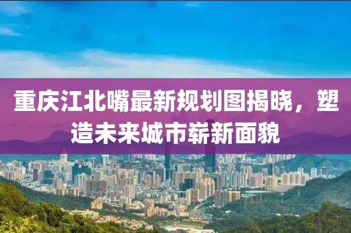 重慶江北嘴最新規(guī)劃圖揭曉，塑造未來城市嶄新面貌