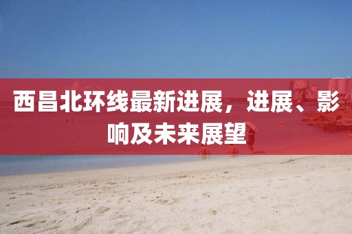 西昌北環(huán)線最新進(jìn)展，進(jìn)展、影響及未來展望