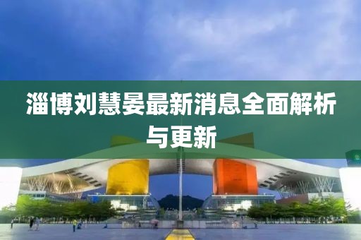 淄博劉慧晏最新消息全面解析與更新