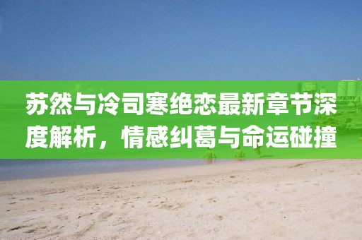 蘇然與冷司寒絕戀最新章節(jié)深度解析，情感糾葛與命運碰撞