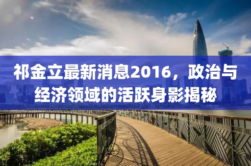 祁金立最新消息2016，政治與經(jīng)濟領(lǐng)域的活躍身影揭秘