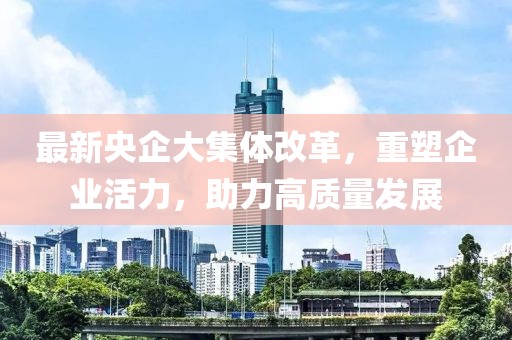 最新央企大集體改革，重塑企業(yè)活力，助力高質(zhì)量發(fā)展