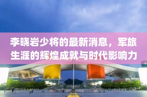 李曉巖少將的最新消息，軍旅生涯的輝煌成就與時(shí)代影響力