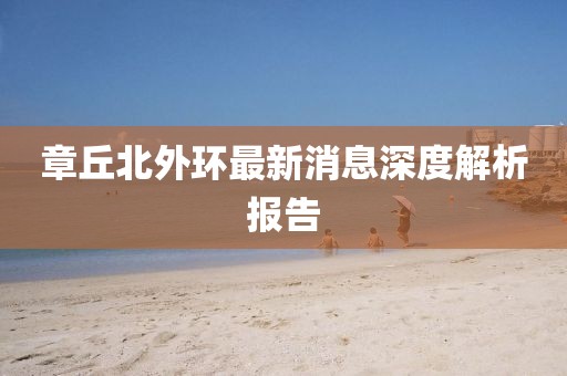 章丘北外環(huán)最新消息深度解析報(bào)告