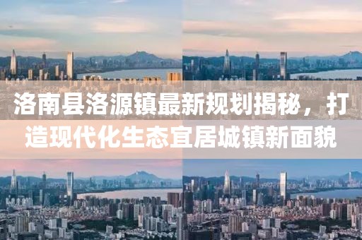 洛南縣洛源鎮(zhèn)最新規(guī)劃揭秘，打造現(xiàn)代化生態(tài)宜居城鎮(zhèn)新面貌