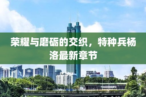 榮耀與磨礪的交織，特種兵楊洛最新章節(jié)