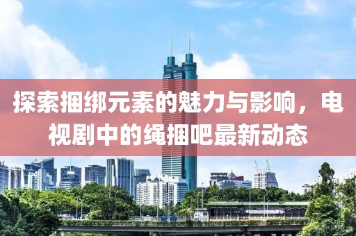 探索捆綁元素的魅力與影響，電視劇中的繩捆吧最新動(dòng)態(tài)