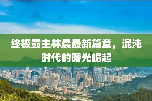 終極霸主林晨最新篇章，混沌時代的曙光崛起