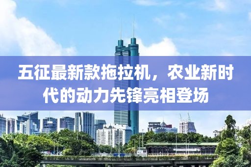 五征最新款拖拉機，農(nóng)業(yè)新時代的動力先鋒亮相登場