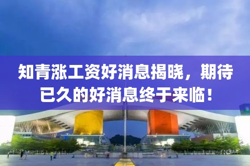 知青漲工資好消息揭曉，期待已久的好消息終于來臨！