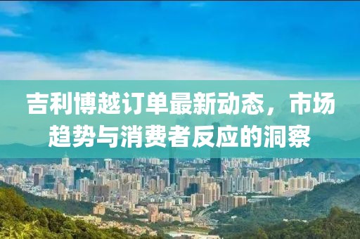 吉利博越訂單最新動態(tài)，市場趨勢與消費(fèi)者反應(yīng)的洞察