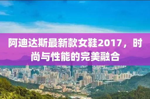 阿迪達(dá)斯最新款女鞋2017，時(shí)尚與性能的完美融合