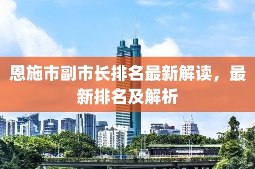 恩施市副市長排名最新解讀，最新排名及解析