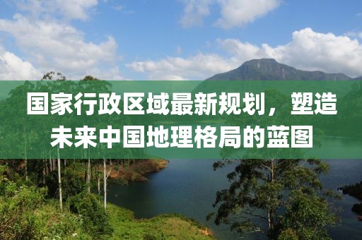 國(guó)家行政區(qū)域最新規(guī)劃，塑造未來(lái)中國(guó)地理格局的藍(lán)圖