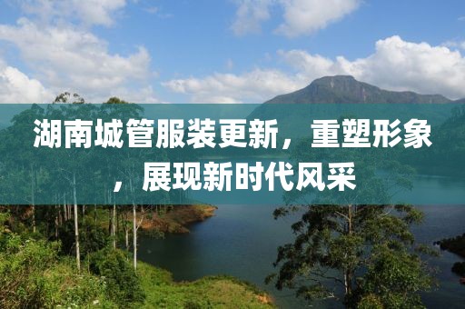 湖南城管服裝更新，重塑形象，展現(xiàn)新時代風(fēng)采