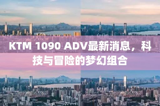 KTM 1090 ADV最新消息，科技與冒險(xiǎn)的夢幻組合