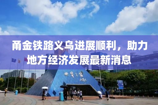 甬金鐵路義烏進(jìn)展順利，助力地方經(jīng)濟(jì)發(fā)展最新消息