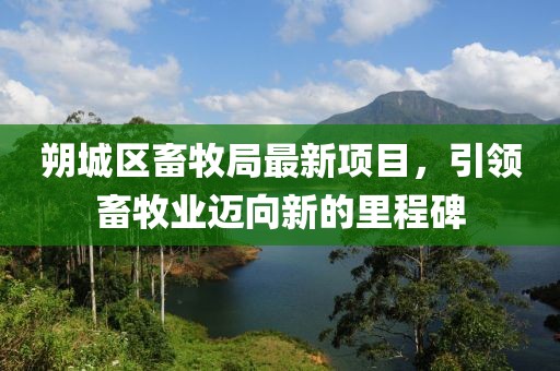 朔城區(qū)畜牧局最新項(xiàng)目，引領(lǐng)畜牧業(yè)邁向新的里程碑