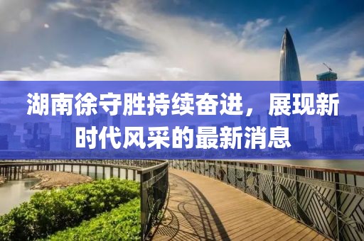 湖南徐守勝持續(xù)奮進(jìn)，展現(xiàn)新時代風(fēng)采的最新消息