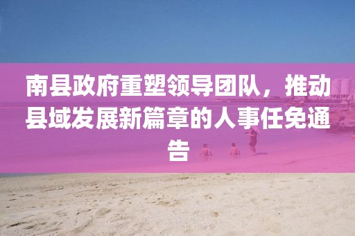 南縣政府重塑領(lǐng)導(dǎo)團隊，推動縣域發(fā)展新篇章的人事任免通告