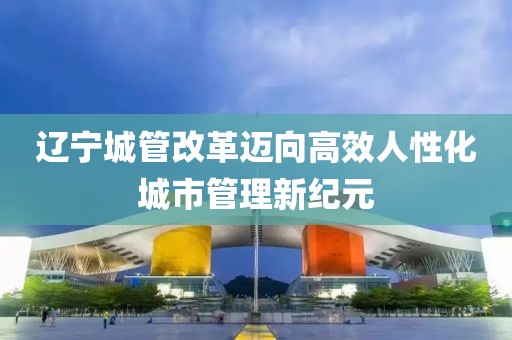 遼寧城管改革邁向高效人性化城市管理新紀元