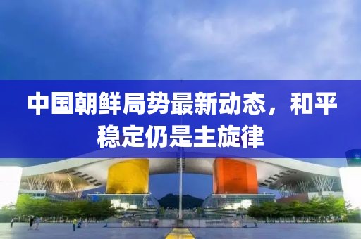 中國朝鮮局勢最新動態(tài)，和平穩(wěn)定仍是主旋律