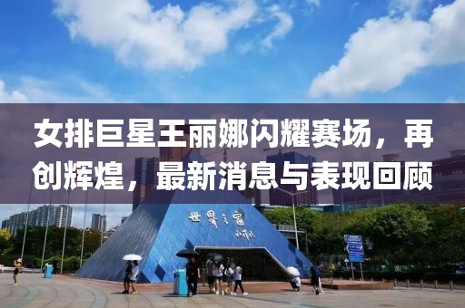 女排巨星王麗娜閃耀賽場，再創(chuàng)輝煌，最新消息與表現(xiàn)回顧