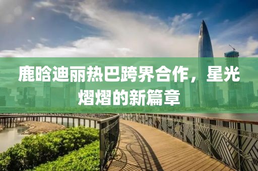 鹿晗迪麗熱巴跨界合作，星光熠熠的新篇章