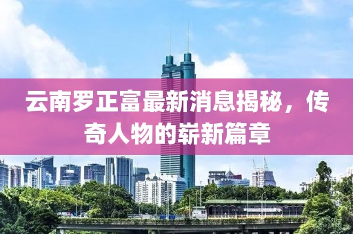 云南羅正富最新消息揭秘，傳奇人物的嶄新篇章