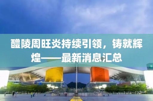 醴陵周旺炎持續(xù)引領(lǐng)，鑄就輝煌——最新消息匯總