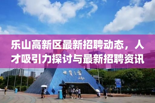 樂山高新區(qū)最新招聘動(dòng)態(tài)，人才吸引力探討與最新招聘資訊