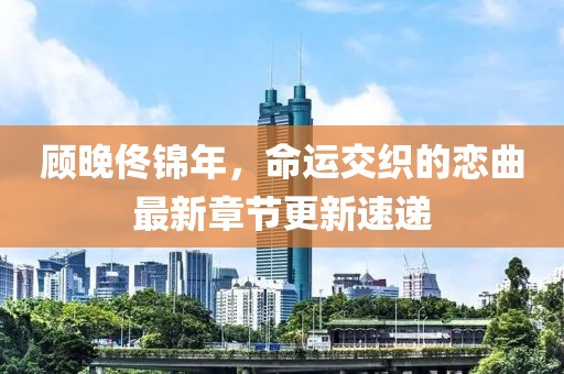 顧晚佟錦年，命運交織的戀曲最新章節(jié)更新速遞