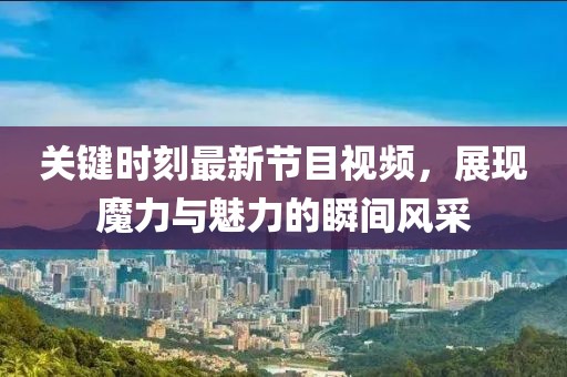 關(guān)鍵時(shí)刻最新節(jié)目視頻，展現(xiàn)魔力與魅力的瞬間風(fēng)采