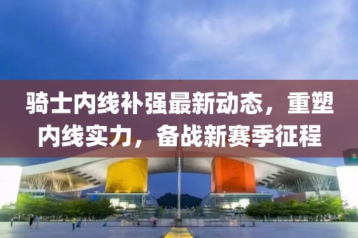 騎士內線補強最新動態(tài)，重塑內線實力，備戰(zhàn)新賽季征程