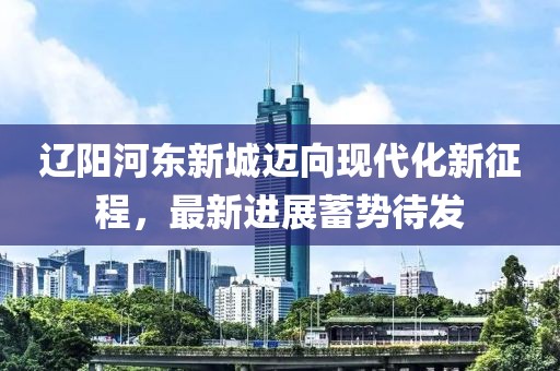 遼陽河?xùn)|新城邁向現(xiàn)代化新征程，最新進展蓄勢待發(fā)