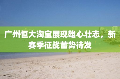 廣州恒大淘寶展現(xiàn)雄心壯志，新賽季征戰(zhàn)蓄勢待發(fā)