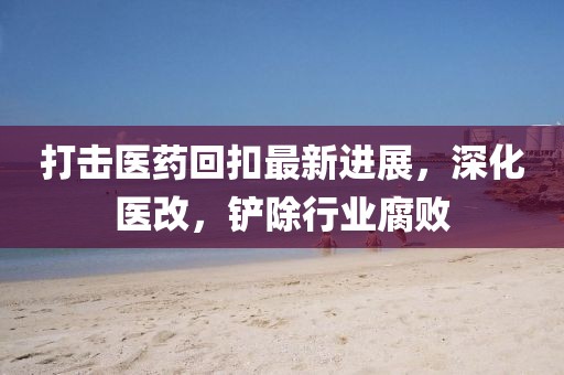 打擊醫(yī)藥回扣最新進(jìn)展，深化醫(yī)改，鏟除行業(yè)腐敗