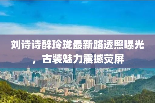 劉詩詩醉玲瓏最新路透照曝光，古裝魅力震撼熒屏