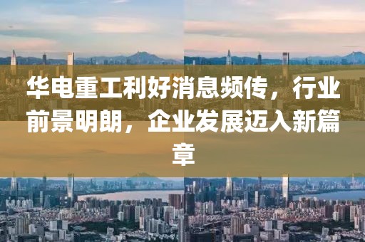 華電重工利好消息頻傳，行業(yè)前景明朗，企業(yè)發(fā)展邁入新篇章