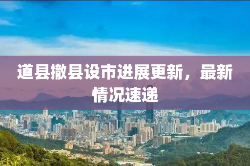 道縣撤縣設(shè)市進(jìn)展更新，最新情況速遞