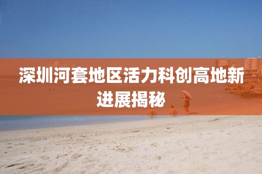 深圳河套地區(qū)活力科創(chuàng)高地新進(jìn)展揭秘