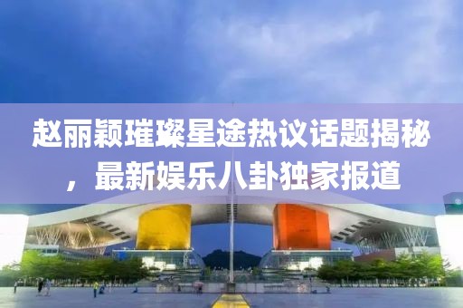 趙麗穎璀璨星途熱議話題揭秘，最新娛樂八卦獨(dú)家報(bào)道