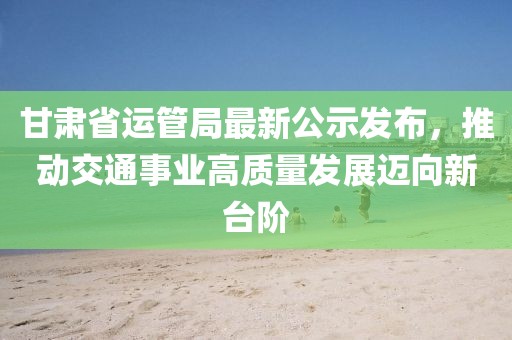 甘肅省運(yùn)管局最新公示發(fā)布，推動(dòng)交通事業(yè)高質(zhì)量發(fā)展邁向新臺(tái)階