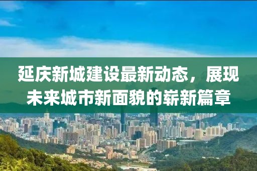 延慶新城建設(shè)最新動(dòng)態(tài)，展現(xiàn)未來城市新面貌的嶄新篇章