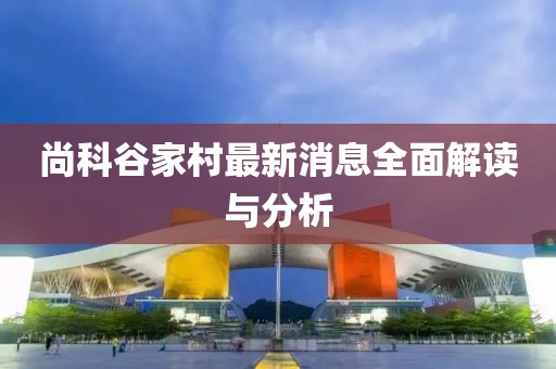 尚科谷家村最新消息全面解讀與分析