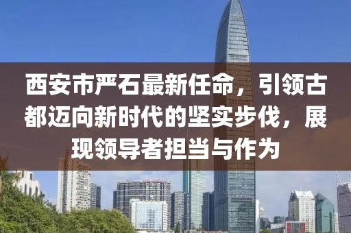 西安市嚴(yán)石最新任命，引領(lǐng)古都邁向新時(shí)代的堅(jiān)實(shí)步伐，展現(xiàn)領(lǐng)導(dǎo)者擔(dān)當(dāng)與作為