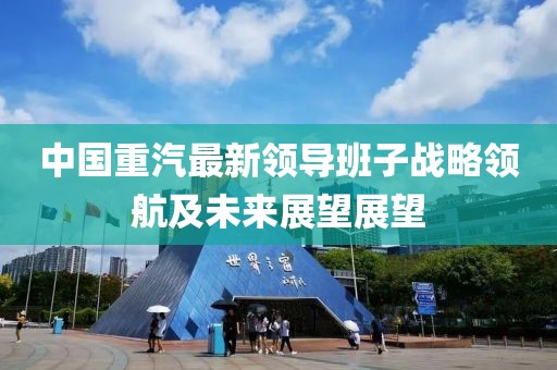 中國重汽最新領導班子戰(zhàn)略領航及未來展望展望