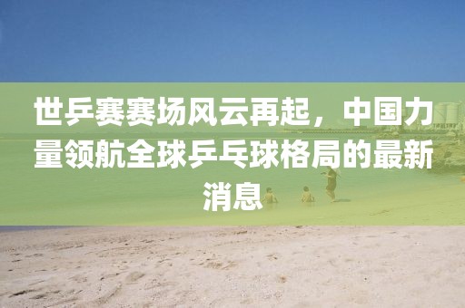 世乒賽賽場風(fēng)云再起，中國力量領(lǐng)航全球乒乓球格局的最新消息