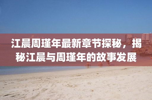 江晨周瑾年最新章節(jié)探秘，揭秘江晨與周瑾年的故事發(fā)展
