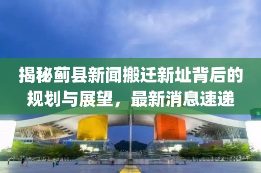 揭秘薊縣新聞搬遷新址背后的規(guī)劃與展望，最新消息速遞